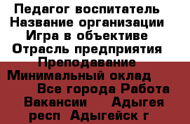 Педагог-воспитатель › Название организации ­ Игра в объективе › Отрасль предприятия ­ Преподавание › Минимальный оклад ­ 15 000 - Все города Работа » Вакансии   . Адыгея респ.,Адыгейск г.